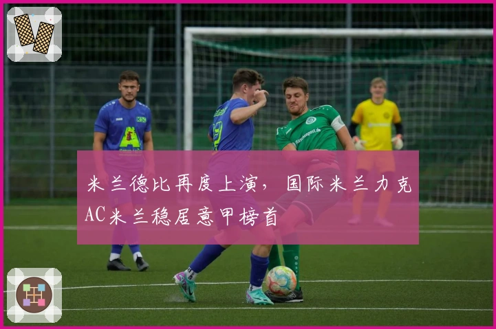 米兰德比再度上演，国际米兰力克AC米兰稳居意甲榜首