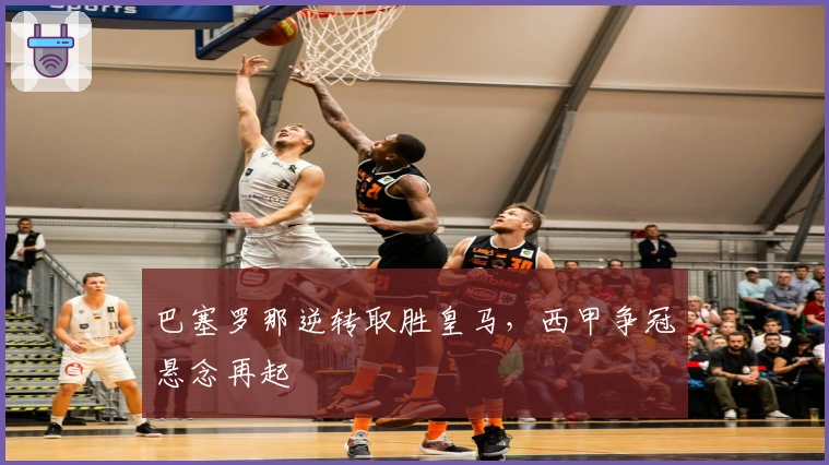 巴塞罗那逆转取胜皇马，西甲争冠悬念再起