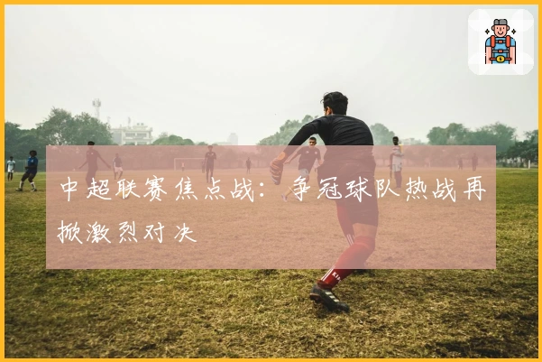 中超联赛焦点战:争冠球队热战再掀激烈对决