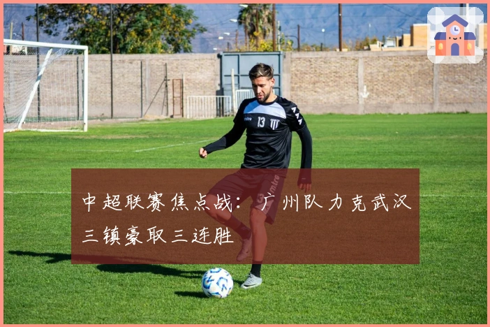中超联赛焦点战：广州队力克武汉三镇豪取三连胜