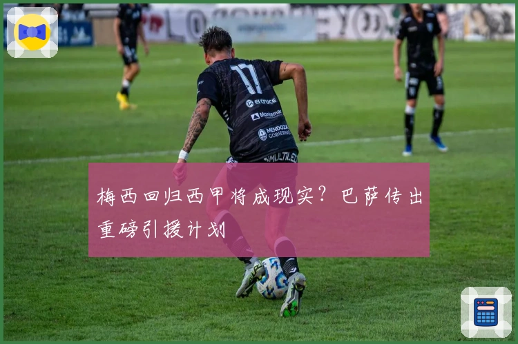 梅西回归西甲将成现实？巴萨传出重磅引援计划