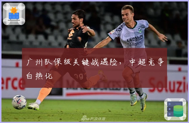 广州队保级关键战遇险，中超竞争白热化