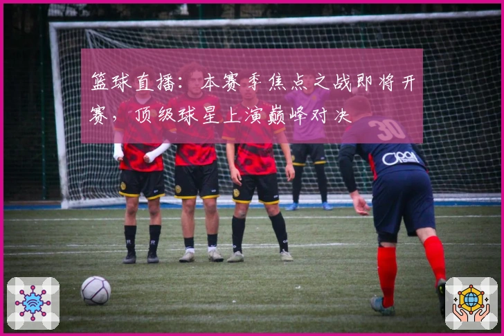 篮球直播：本赛季焦点之战即将开赛，顶级球星上演巅峰对决