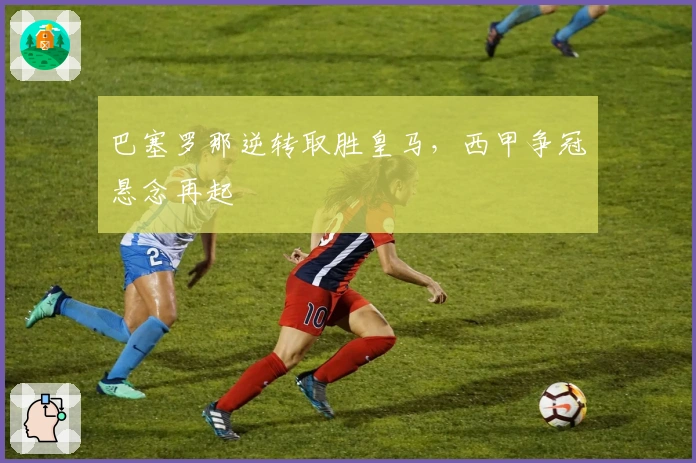 巴塞罗那逆转取胜皇马，西甲争冠悬念再起