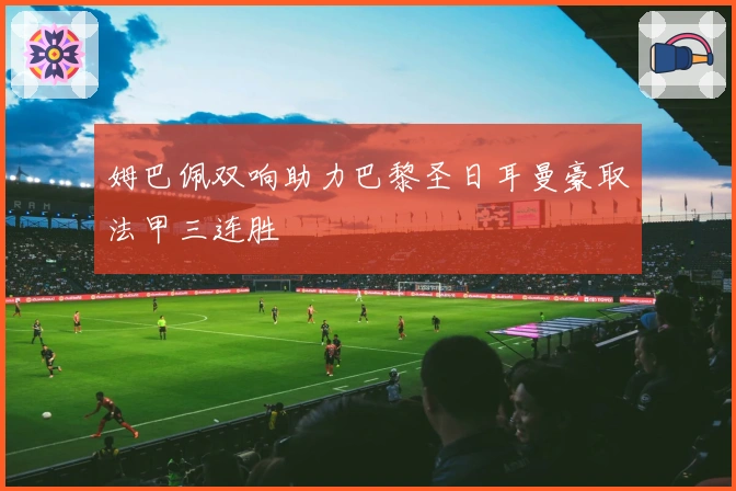 姆巴佩双响助力巴黎圣日耳曼豪取法甲三连胜