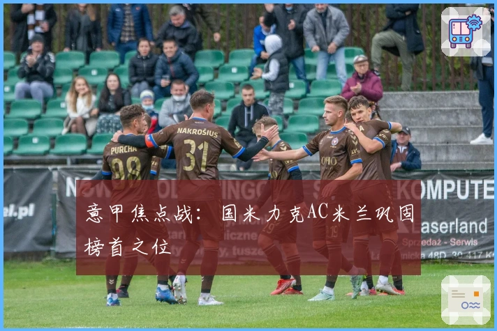 意甲焦点战:国米力克AC米兰巩固榜首之位