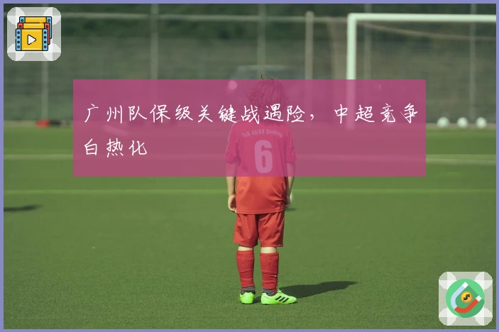 广州队保级关键战遇险，中超竞争白热化