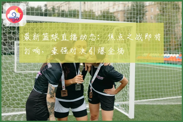 最新篮球直播动态：焦点之战即将打响，豪强对决引爆全场