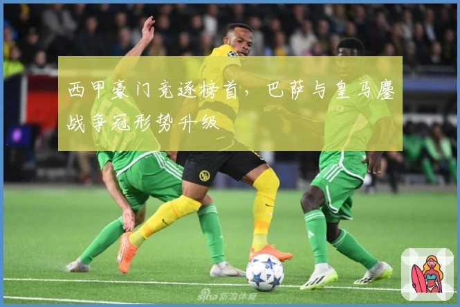 西甲豪门竞逐榜首，巴萨与皇马鏖战争冠形势升级